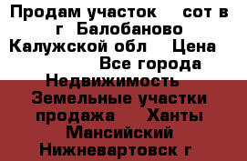 Продам участок 12 сот в г. Балобаново Калужской обл. › Цена ­ 850 000 - Все города Недвижимость » Земельные участки продажа   . Ханты-Мансийский,Нижневартовск г.